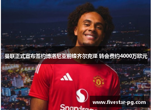 曼联正式宣布签约博洛尼亚前锋齐尔克泽 转会费约4000万欧元