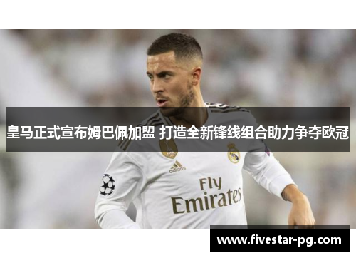 皇马正式宣布姆巴佩加盟 打造全新锋线组合助力争夺欧冠