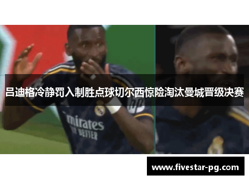 吕迪格冷静罚入制胜点球切尔西惊险淘汰曼城晋级决赛 吕迪格冷静罚入制胜点球切尔西惊险淘汰曼城晋级决赛