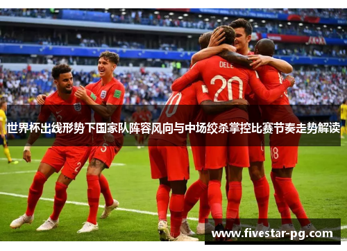 世界杯出线形势下国家队阵容风向与中场绞杀掌控比赛节奏走势解读 世界杯出线形势下国家队阵容风向与中场绞杀掌控比赛节奏走势解读