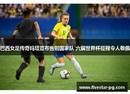 巴西女足传奇玛塔宣布告别国家队 六届世界杯征程令人敬佩